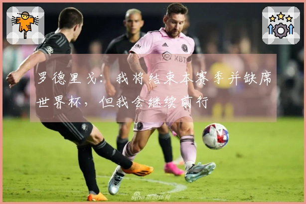罗德里戈：我将结束本赛季并缺席世界杯，但我会继续前行
