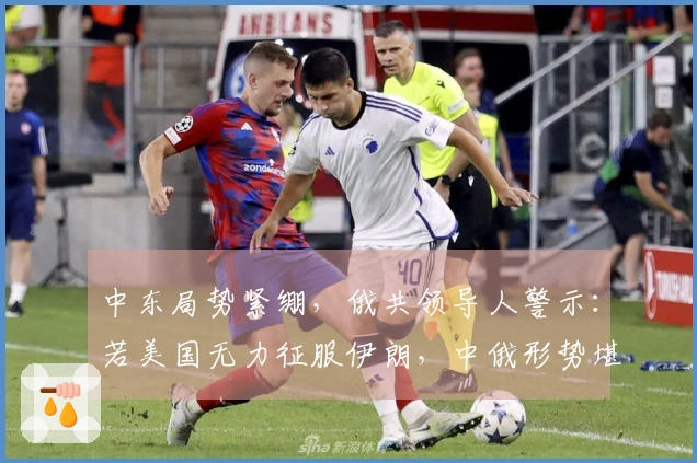 中东局势紧绷，俄共领导人警示：若美国无力征服伊朗，中俄形势堪忧