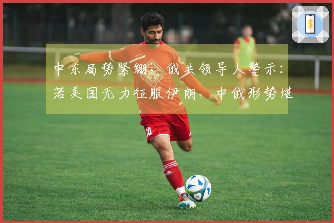 中东局势紧绷，俄共领导人警示：若美国无力征服伊朗，中俄形势堪忧