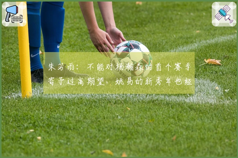 朱芳雨：不能对杨瀚森的首个赛季寄予过高期望，姚易的新秀年也经历了起伏