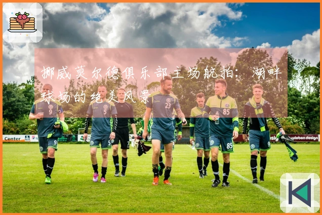 挪威莫尔德俱乐部主场航拍：湖畔球场的绝美风景
