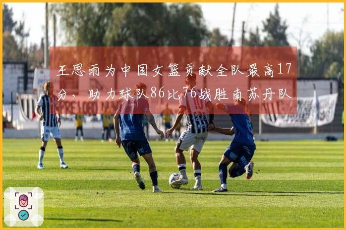 王思雨为中国女篮贡献全队最高17分，助力球队86比76战胜南苏丹队