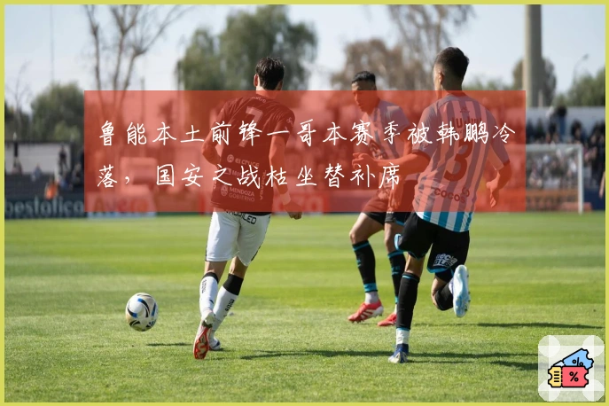 鲁能本土前锋一哥本赛季被韩鹏冷落，国安之战枯坐替补席