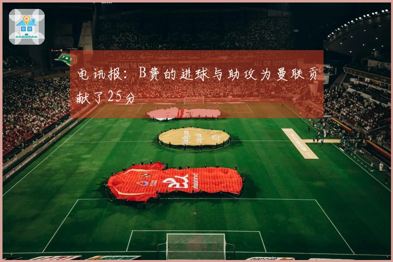 电讯报：B费的进球与助攻为曼联贡献了25分