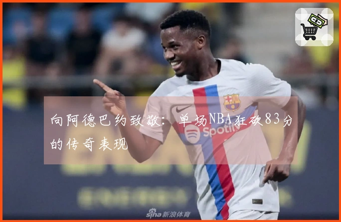 向阿德巴约致敬：单场NBA狂砍83分的传奇表现
