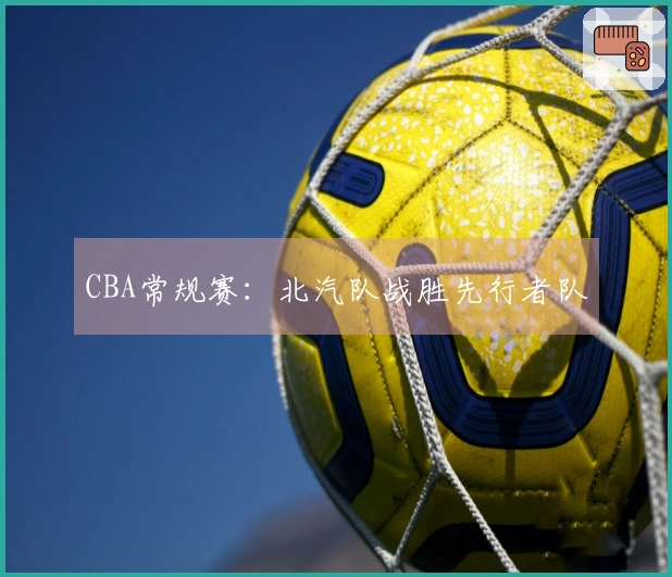 CBA常规赛：北汽队战胜先行者队