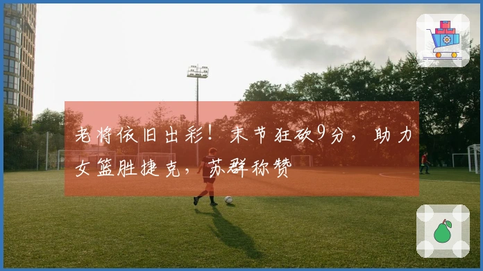 老将依旧出彩！末节狂砍9分，助力女篮胜捷克，苏群称赞