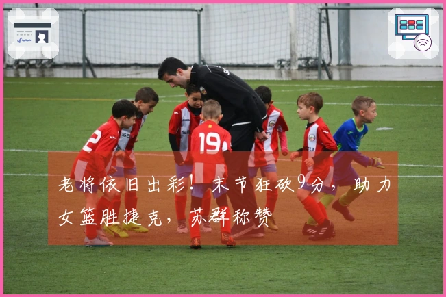 老将依旧出彩！末节狂砍9分，助力女篮胜捷克，苏群称赞