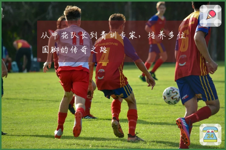 从申花队长到青训专家,培养多位国脚的传奇之路