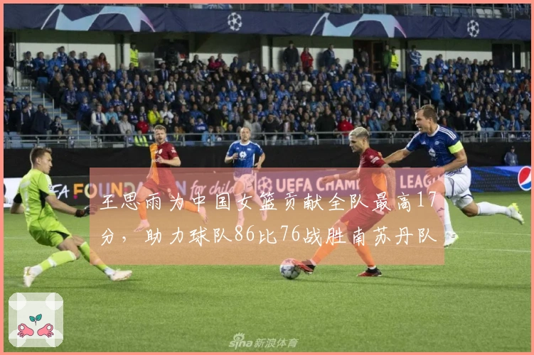 王思雨为中国女篮贡献全队最高17分，助力球队86比76战胜南苏丹队